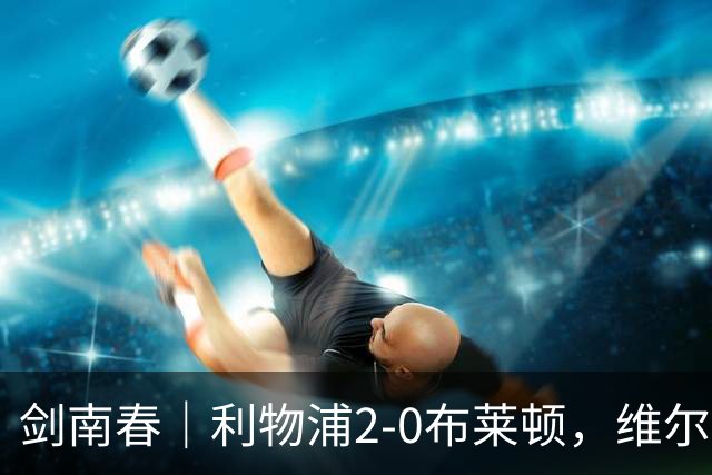 剑南春｜利物浦2-0布莱顿，维尔茨造格罗斯乌龙，伊萨克破门